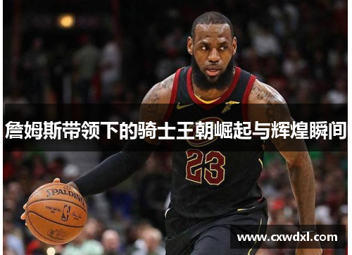 詹姆斯带领下的骑士王朝崛起与辉煌瞬间 詹姆斯带领下的骑士王朝崛起与辉煌瞬间